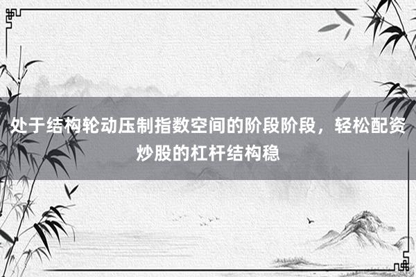 处于结构轮动压制指数空间的阶段阶段，轻松配资炒股的杠杆结构稳