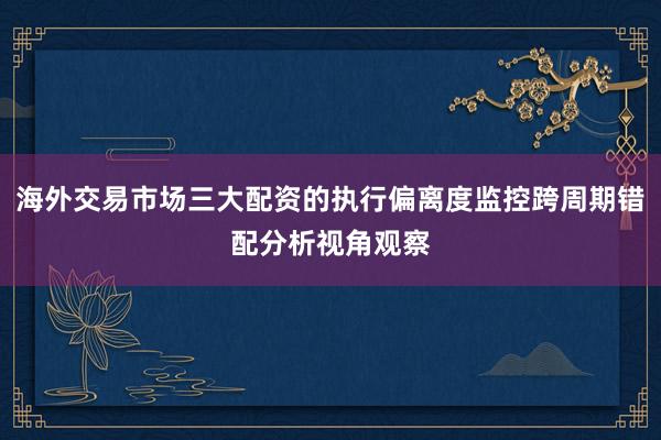 海外交易市场三大配资的执行偏离度监控跨周期错配分析视角观察