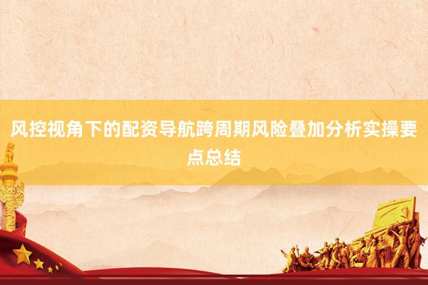 风控视角下的配资导航跨周期风险叠加分析实操要点总结