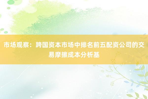 市场观察：跨国资本市场中排名前五配资公司的交易摩擦成本分析基