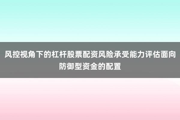 风控视角下的杠杆股票配资风险承受能力评估面向防御型资金的配置