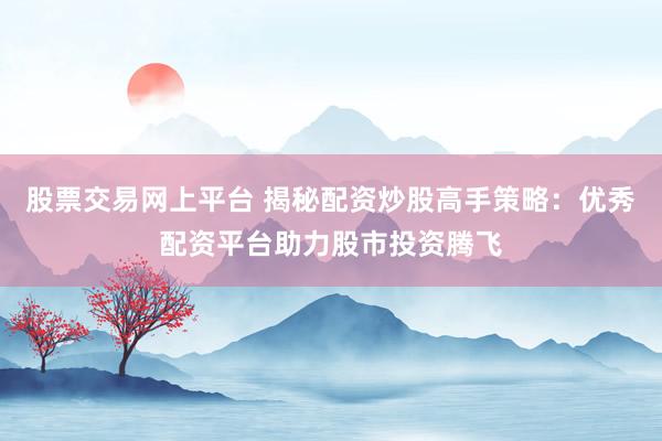 股票交易网上平台 揭秘配资炒股高手策略:优秀配资平台助力股市投资腾飞