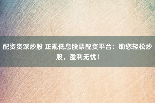 配资资深炒股 正规低息股票配资平台：助您轻松炒股，盈利无忧！