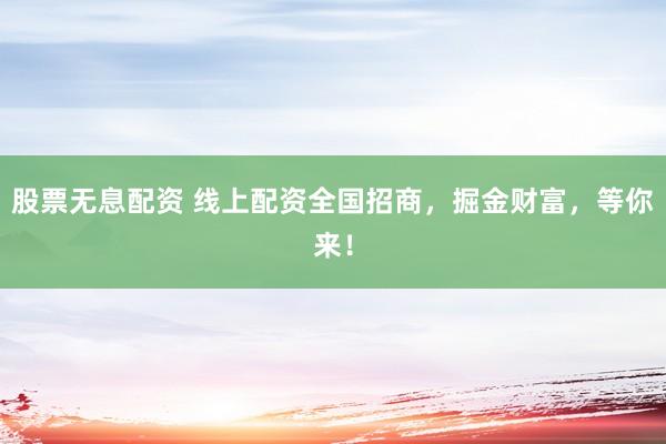股票无息配资 线上配资全国招商，掘金财富，等你来！