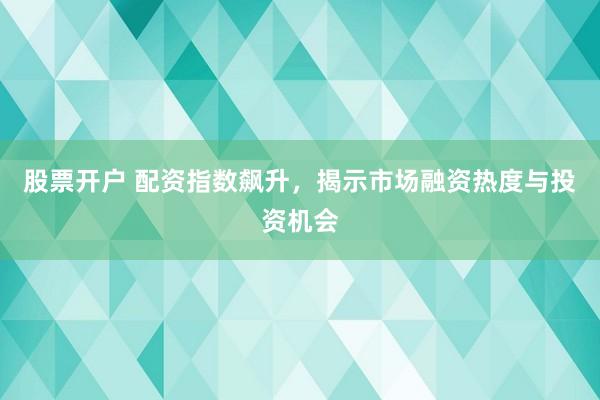 股票开户 配资指数飙升，揭示市场融资热度与投资机会
