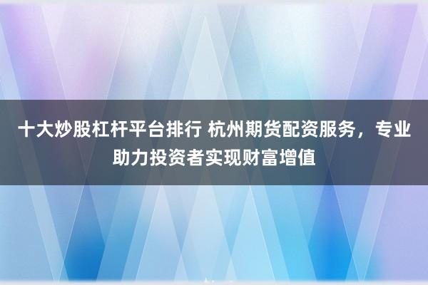 十大炒股杠杆平台排行 杭州期货配资服务，专业助力投资者实现财富增值