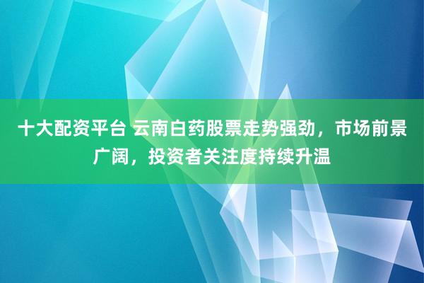 十大配资平台 云南白药股票走势强劲，市场前景广阔，投资者关注度持续升温