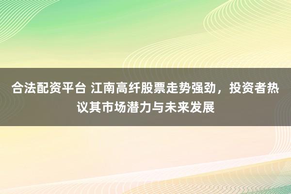 合法配资平台 江南高纤股票走势强劲，投资者热议其市场潜力与未来发展