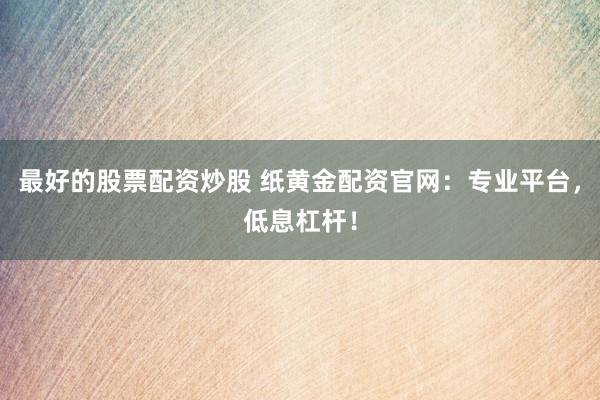 最好的股票配资炒股 纸黄金配资官网：专业平台，低息杠杆！