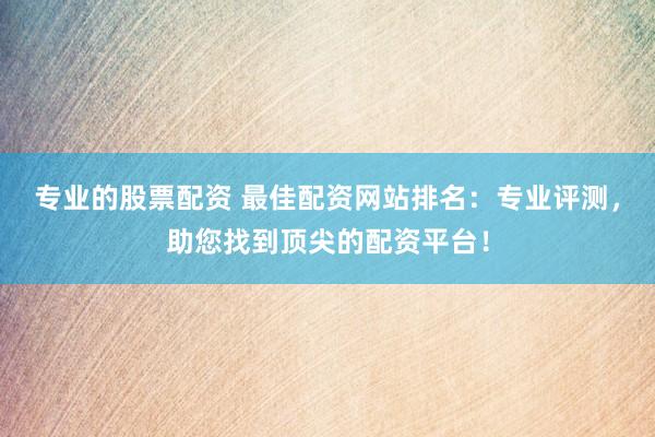 专业的股票配资 最佳配资网站排名：专业评测，助您找到顶尖的配资平台！
